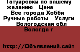 Татуировки,по вашему желанию › Цена ­ 500 - Все города Хобби. Ручные работы » Услуги   . Вологодская обл.,Вологда г.